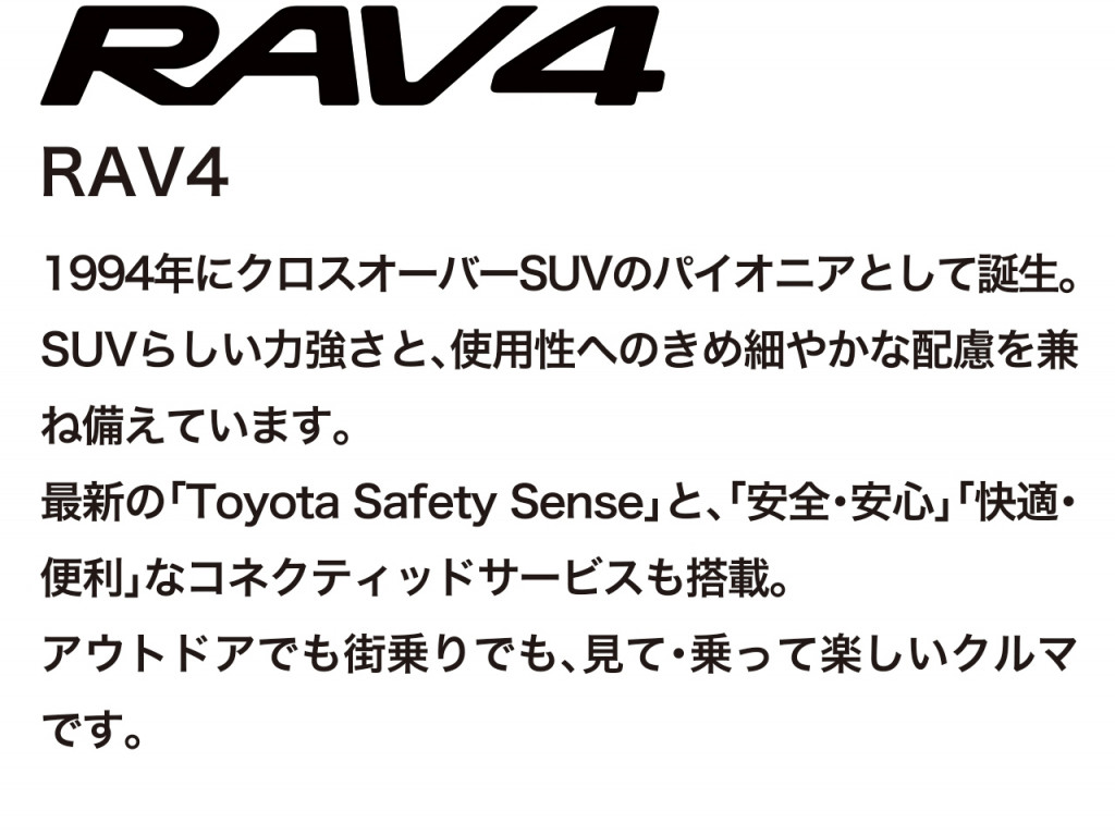 アクティブなクロスオーバーSUV、RAV4の車両概要ページです。ボディタイプ/乗車定員/車両本体価格/総排気量/駆動/燃費/お支払い例を掲載しております。