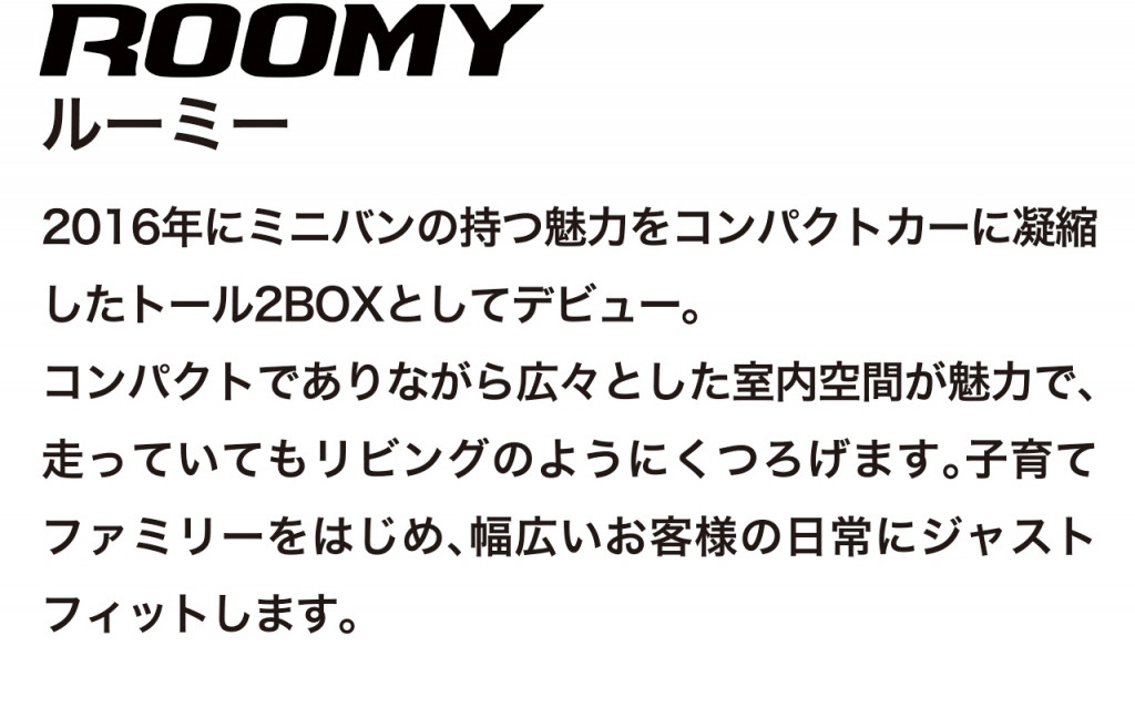 コンパクトなトール2BOX、ルーミーの車両概要ページです。ボディタイプ/乗車定員/車両本体価格/総排気量/駆動/燃費/お支払い例を掲載しております。